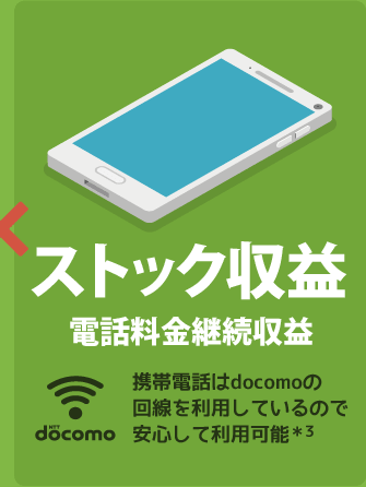 ストック収益 電話料金継続収益 - 携帯電話はdocomoの回線を利用しているので安心して利用可能*3