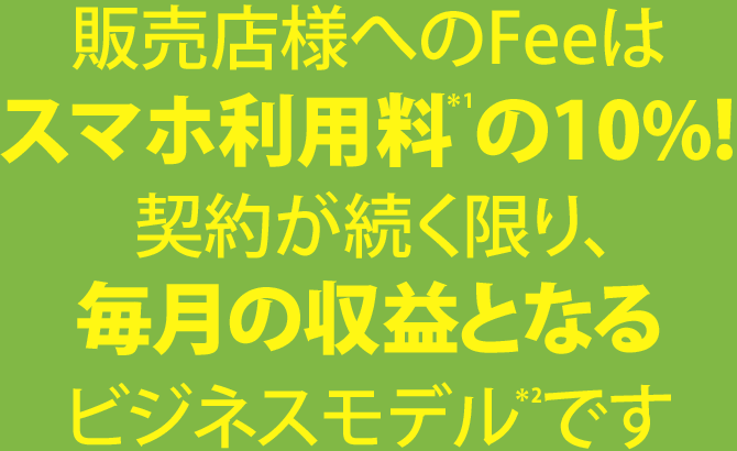 販売店様へのFeeはスマホ利用料*1の10%! 契約が続く限り、毎月の収益となるビジネスモデル*2です